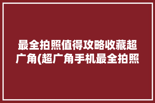 最全拍照值得攻略收藏超广角(超广角手机最全拍照攻略)