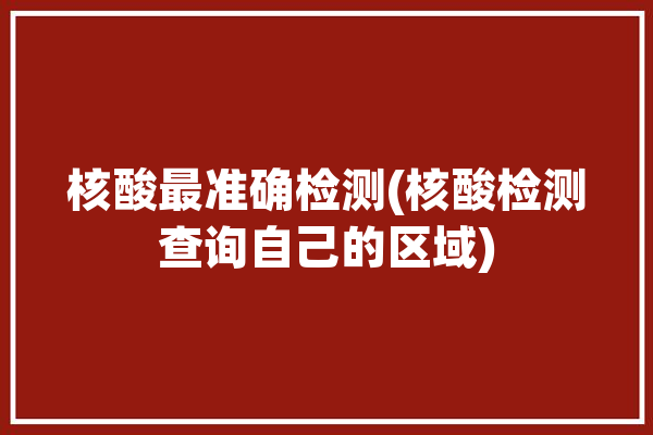 核酸最准确检测(核酸检测查询自己的区域)「核酸检测地方查询」