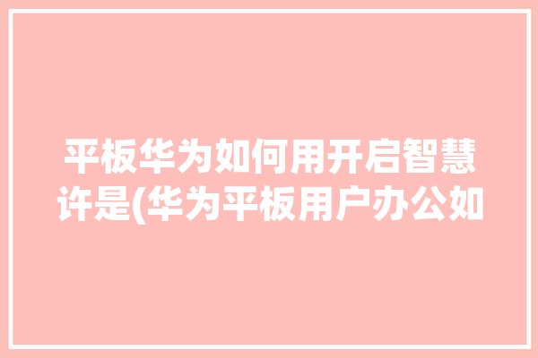 平板华为如何用开启智慧许是(华为平板用户办公如何用)「华为平板的智慧」