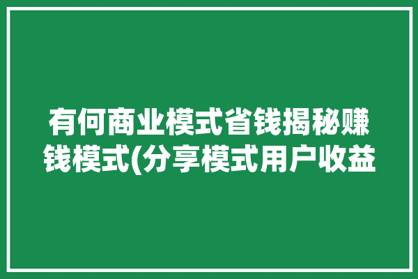 有何商业模式省钱揭秘赚钱模式(分享模式用户收益系统)「商业模式的赚钱逻辑是什么?」