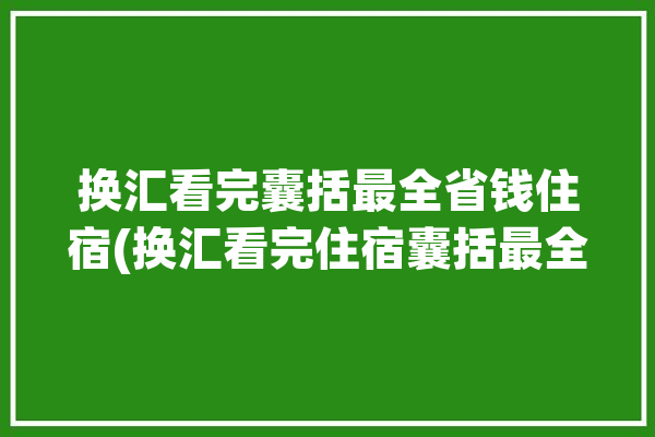 换汇看完囊括最全省钱住宿(换汇看完住宿囊括最全)「换汇是什么意思啊」