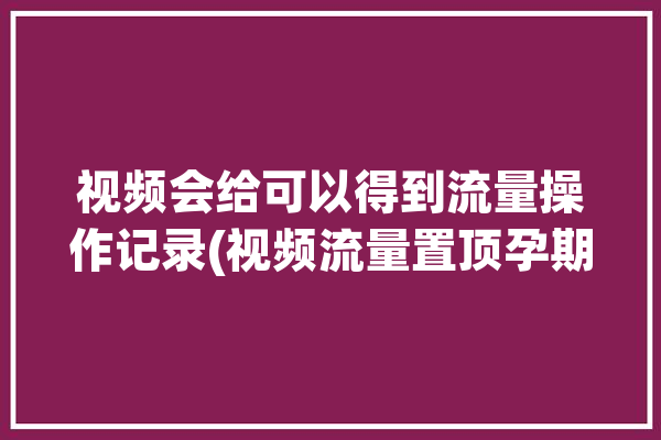 视频会给可以得到流量操作记录(视频流量置顶孕期会给)「视频流量能赚钱吗」