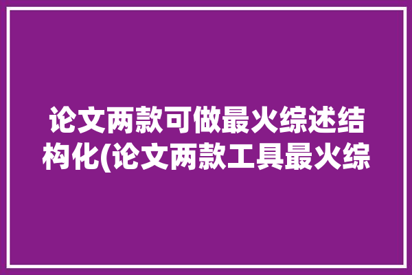 论文两款可做最火综述结构化(论文两款工具最火综述)「综述论文结构的编排方法」