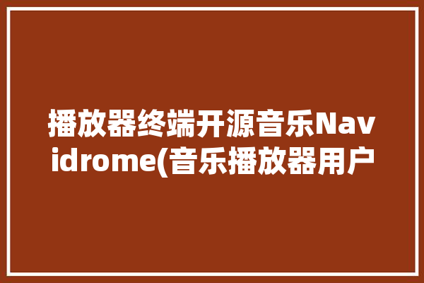 播放器终端开源音乐Navidrome(音乐播放器用户终端开源)「音乐播放器 开源」