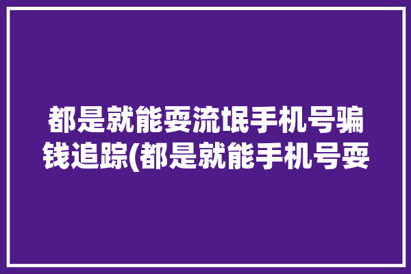 都是就能耍流氓手机号骗钱追踪(都是就能手机号耍流氓定位)