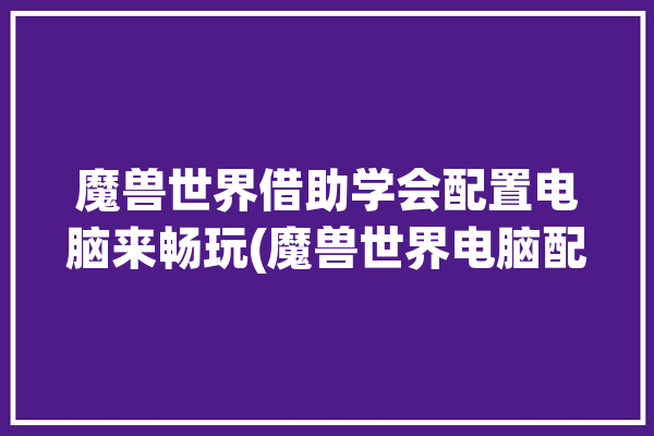 魔兽世界借助学会配置电脑来畅玩(魔兽世界电脑配置借助游戏)「魔兽世界电脑要求配置」