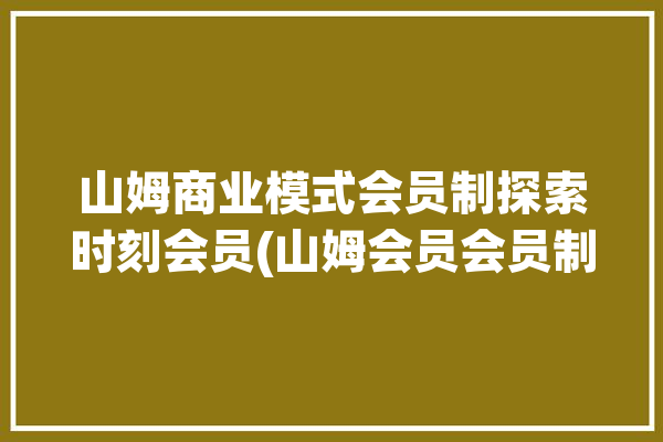 山姆商业模式会员制探索时刻会员(山姆会员会员制商品调价)「山姆会员店 模式」