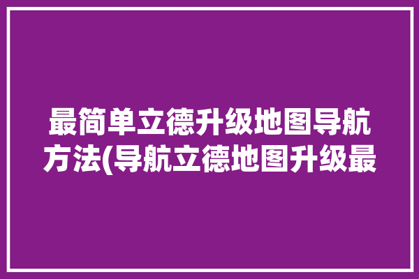 最简单立德升级地图导航方法(导航立德地图升级最简单)「立德导航车用数据包」