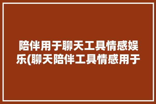 陪伴用于聊天工具情感娱乐(聊天陪伴工具情感用于)「陪伴式聊天」