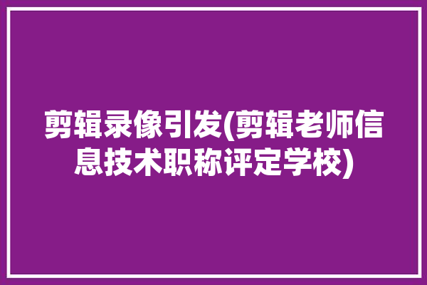 剪辑录像引发(剪辑老师信息技术职称评定学校)「剪辑师职称认证」