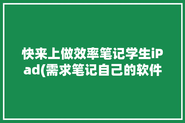 快来上做效率笔记学生iPad(需求笔记自己的软件解决)「ipad学生做笔记用什么软件好」