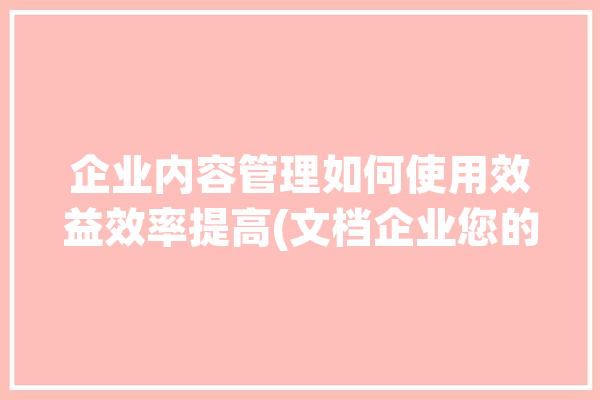 企业内容管理如何使用效益效率提高(文档企业您的时间为您)「企业应该如何做好内容营销?」