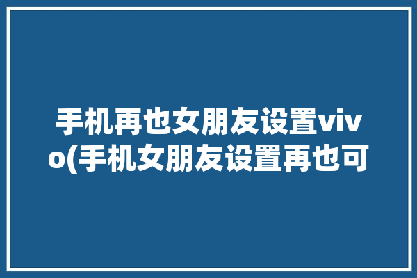 手机再也女朋友设置vivo(手机女朋友设置再也可以通过)「女朋友手机设置了锁屏怎么解锁」