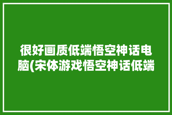 很好画质低端悟空神话电脑(宋体游戏悟空神话低端)「神话:悟空」