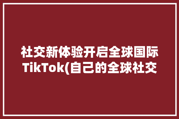 社交新体验开启全球国际TikTok(自己的全球社交开启在这里)「全球社交平台」