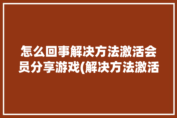 怎么回事解决方法激活会员分享游戏(解决方法激活怎么回事游戏会员)