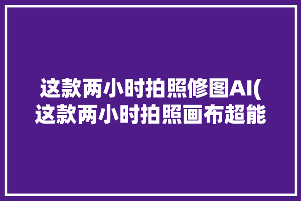 这款两小时拍照修图AI(这款两小时拍照画布超能)