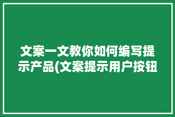 文案一文教你如何编写提示产品(文案提示用户按钮产品)「产品文案撰写的基本要求」