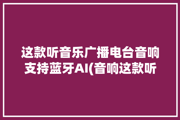 这款听音乐广播电台音响支持蓝牙AI(音响这款听音乐广播电台支持蓝牙)