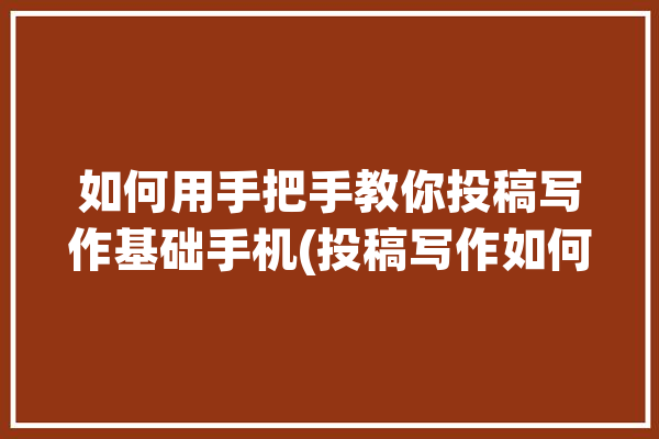 如何用手把手教你投稿写作基础手机(投稿写作如何用手把手教你手机)