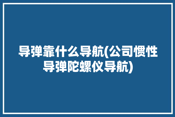 导弹靠什么导航(公司惯性导弹陀螺仪导航)「导弹靠什么导航?」