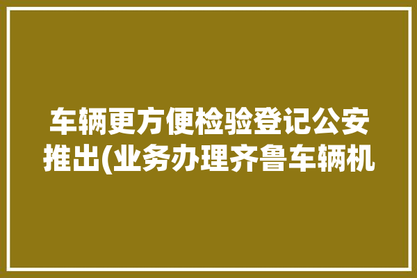 车辆更方便检验登记公安推出(业务办理齐鲁车辆机动车)