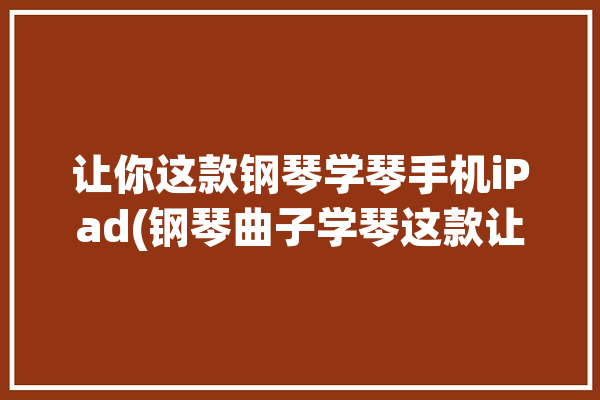 让你这款钢琴学琴手机iPad(钢琴曲子学琴这款让你)「ipad学钢琴app」