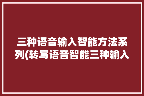 三种语音输入智能方法系列(转写语音智能三种输入)「语音输入直接转化为文字的软件」