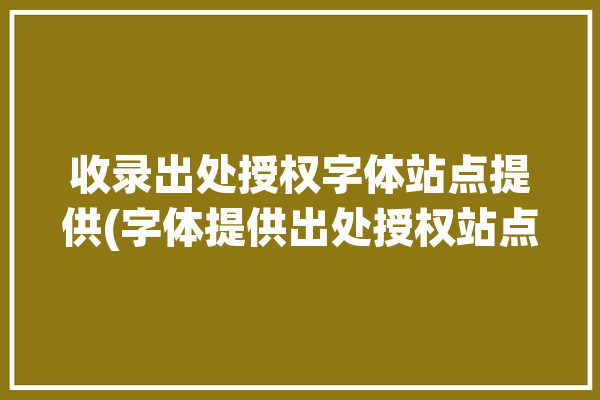 收录出处授权字体站点提供(字体提供出处授权站点)「字体被收录多少钱」