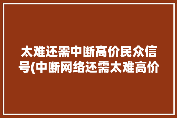 太难还需中断高价民众信号(中断网络还需太难高价)「网络 中断」