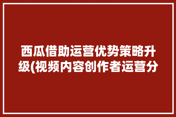 西瓜借助运营优势策略升级(视频内容创作者运营分析)「西瓜视频营销模式分析」