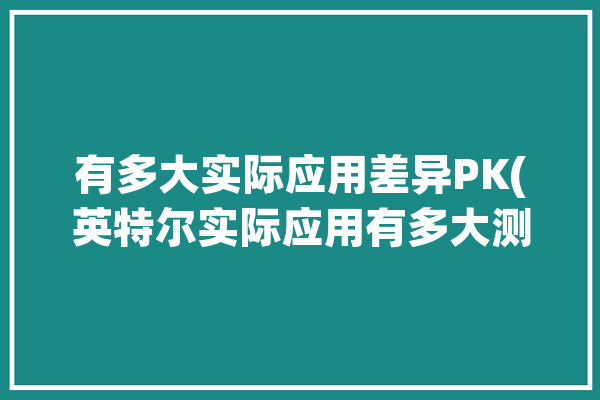 有多大实际应用差异PK(英特尔实际应用有多大测试差异)「英特尔的应用有哪些」