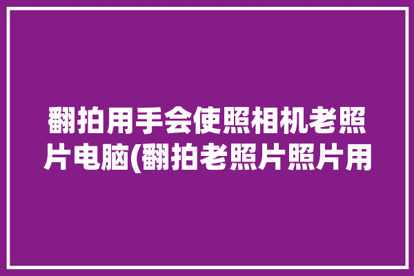 翻拍用手会使照相机老照片电脑(翻拍老照片照片用手机修)「老照片用手机翻拍效果好不好」