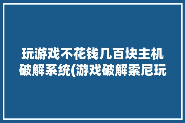 玩游戏不花钱几百块主机破解系统(游戏破解索尼玩家可能会)「游戏主机 破解」