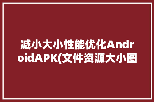 减小大小性能优化AndroidAPK(文件资源大小图像工具)「减小kb」