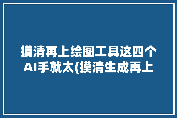 摸清再上绘图工具这四个AI手就太(摸清生成再上关键词绘图工具)