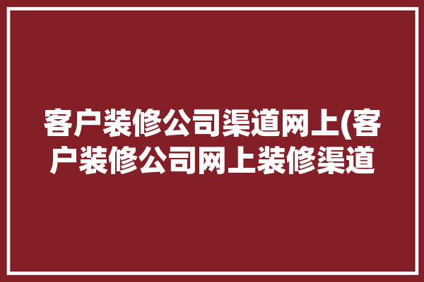 客户装修公司渠道网上(客户装修公司网上装修渠道)「装修客户网站」