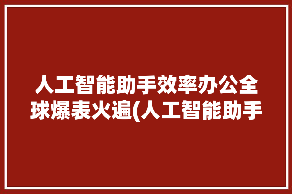 人工智能助手效率办公全球爆表火遍(人工智能助手全球效率办公)