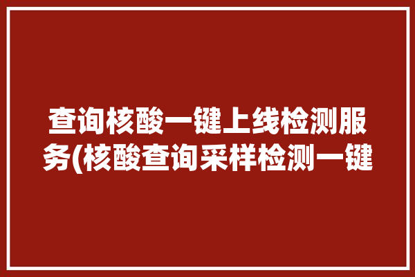 查询核酸一键上线检测服务(核酸查询采样检测一键)「一键查核酸检测结果」