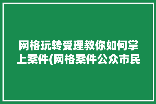 网格玩转受理教你如何掌上案件(网格案件公众市民投诉)「网格案件是什么意思」