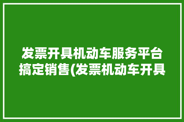 发票开具机动车服务平台搞定销售(发票机动车开具服务平台销售)