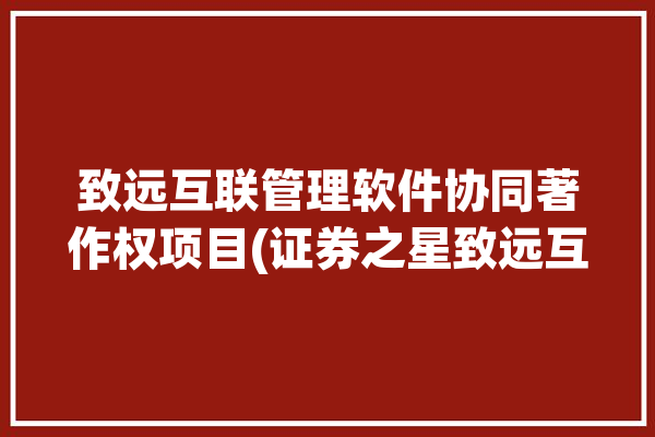 致远互联管理软件协同著作权项目(证券之星致远互联著作权管理软件)