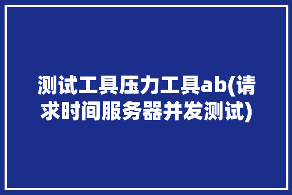 测试工具压力工具ab(请求时间服务器并发测试)「压力测试持续时间」