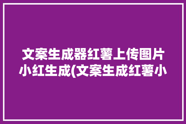 文案生成器红薯上传图片小红生成(文案生成红薯小红生成器)「红薯 文案」