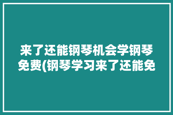 来了还能钢琴机会学钢琴免费(钢琴学习来了还能免费)「来学钢琴吧!」