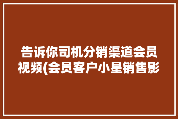 告诉你司机分销渠道会员视频(会员客户小星销售影视)