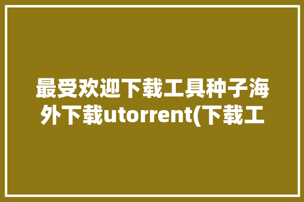 最受欢迎下载工具种子海外下载utorrent(下载工具种子下载最受欢迎海外)