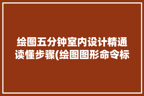 绘图五分钟室内设计精通读懂步骤(绘图图形命令标注实体)「室内设计制图绘图方法有几种」