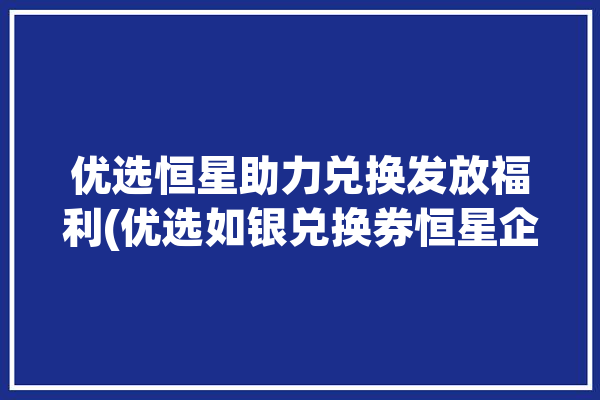 优选恒星助力兑换发放福利(优选如银兑换券恒星企业)「恒优选app」