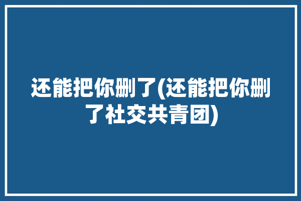 还能把你删了(还能把你删了社交共青团)「你可以把我删除」